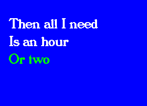 Then all I need
Is an hour

Or two