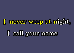 I never weep at night,

I call your name