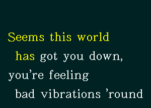 Seems this world

has got you down,

youTe f eeling

bad Vibrations r0und