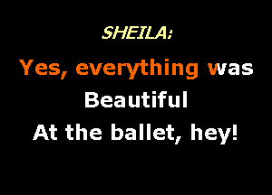 5HEILA.'

Yes, everything was

Beautiful
At the ballet, hey!