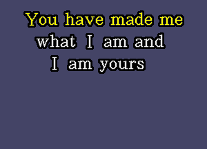 You have made me
what I am and
I am yours