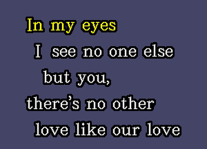 In my eyes

I see no one else

but you,

there s no other

love like our love