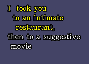 I took you
to an intimate
restaurant,

then to a suggestive
movie