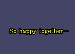 So happy together-