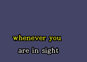 whenever you

are in sight