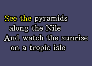 See the pyramids
along the Nile

And watch the sunrise
on a tropic isle