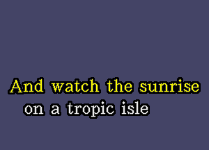 And watch the sunrise
on a tropic isle