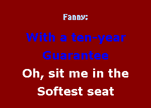 Oh, sit me in the
Softest seat