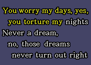 You worry my days, yes,
you torture my nights
Never a dream,
n0, those dreams

never turn out right