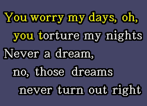 You worry my days, oh,
you torture my nights
Never a dream,
n0, those dreams

never turn out right