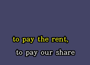 to pay the rent,

to pay our share