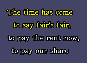 The time has come

to say faifs fair,

to pay the rent now,

to pay our share