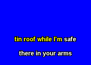 tin roof while Pm safe

there in your arms