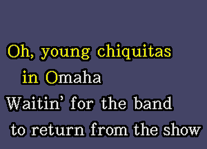 Oh, young chiquitas

in Omaha
Waitif for the band

to return from the show