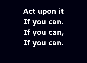 Act upon it
If you can.

If you ca n,

If you can.
