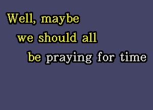 Well, maybe
we should all

be praying for time