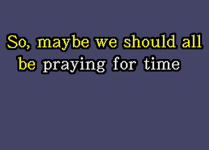 So, maybe we Should all
be praying for time