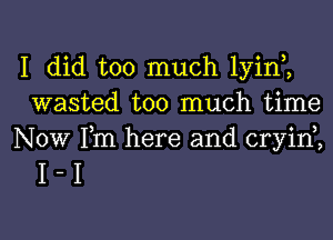I did too much lyinl
wasted too much time

Now Fm here and cryid,
I - I