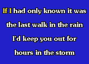 If I had only known it was
the last walk in the rain
I'd keep you out for

hours in the storm