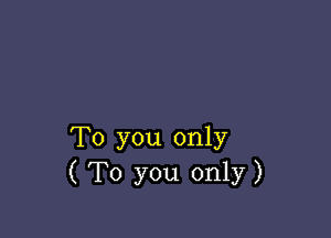 To you only
( To you only)