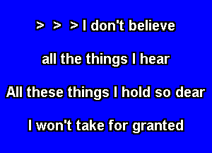 ? i3 I don't believe

all the things I hear

All these things I hold so dear

I won't take for granted