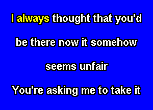 I always thought that you'd
be there now it somehow
seems unfair

You're asking me to take it