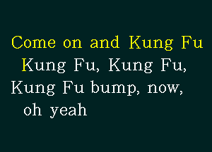 Come on and Kung Fu
Kung Fu, Kung Fu,

Kung Fu bump, now,
oh yeah