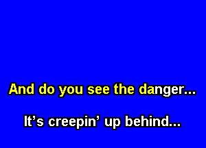 And do you see the danger...

W5 creepin, up behind...