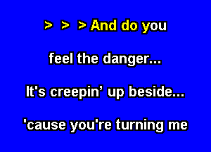 r) And do you
feel the danger...

It's creepiw up beside...

'cause you're turning me