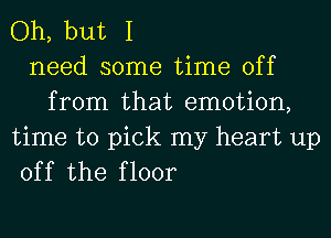 Oh, but I
need some time off
from that emotion,

time to pick my heart up
off the floor
