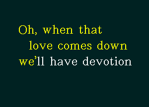 Oh, when that
love comes down

we ll have devotion