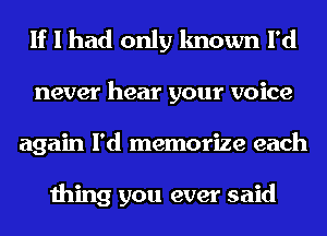 If I had only known I'd
never hear your voice
again I'd memorize each

thing you ever said