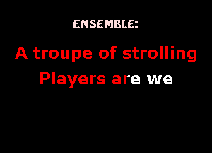 ENSEMBLE

A troupe of strolling

Players are we
