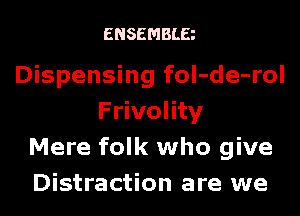 ENSEMBLE

Dispensing foI-de-rol

Frivolity
Mere folk who give
Distraction are we