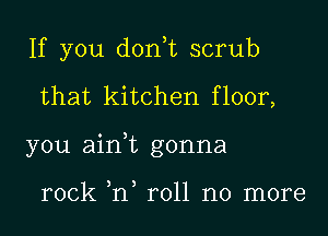 If you don,t scrub
that kitchen floor,
you ain,t gonna

rock ,n roll no more