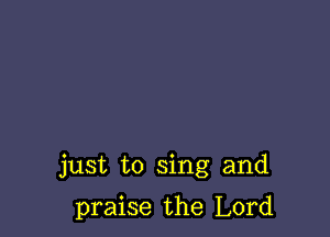 just to sing and

praise the Lord