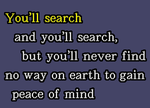 You,ll search
and you,ll search,
but you,ll never find
no way on earth to gain

peace of mind