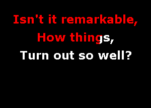 Isn't it remarkable,
How things,

Turn out so well?