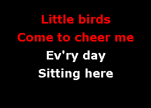 Little birds
Come to cheer me

Ev'ry day
Sitting here