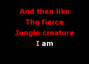 And then like
The fierce

Jungle creature
I am