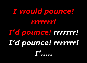 I woufd pounce!
rrrrrrr!

I 'd pounce! rrrrrrr!
I 'd pounce! rrrrrrr!
II