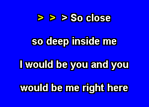 i? t, 30 close

so deep inside me

I would be you and you

would be me right here