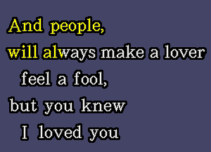And people,
will always make a lover
feel a fool,

but you knew

I loved you