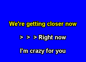We're getting closer now

'5 Right now

Pm crazy for you