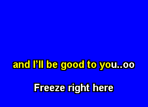 and VII be good to you..oo

Freeze right here