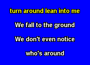 turn around lean into me

We fall to the ground

We don't even notice

who's around