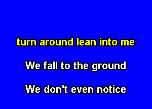 turn around lean into me

We fall to the ground

We don't even notice