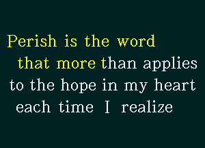 Perish is the word
that more than applies
to the hope in my heart
each time I realize