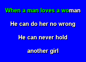 When a man loves a woman

He can do her no wrong

He can never hold

another girl