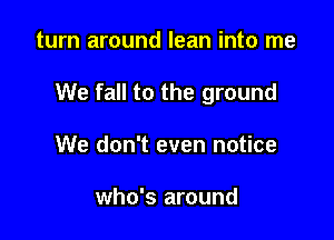 turn around lean into me

We fall to the ground

We don't even notice

who's around